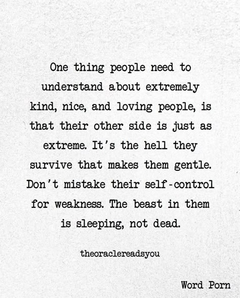 One thing people need to understand about extremely kind, nice, and loving people, is that their other side is just as extreme. It's the hell they survive that makes them gentle. Don't mistake their self-control for weakness. The beast in them is sleeping, not dead. Kindness For Weakness Quotes, Weakness Quotes, Dead Quote, Understanding Quotes, Support Quotes, Loving People, People Dont Understand, Kindness Quotes, Best Pics