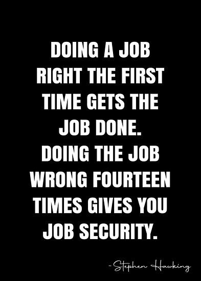 Doing a job RIGHT the first time gets the job done. Doing the job WRONG fourteen times gives you job security. – Stephen Hawking Quote QWOB Collection. Search for QWOB with the quote or author to find more quotes in my style… • Millions of unique designs by independent artists. Find your thing. Just Do Your Job Quotes, Job Security Quotes, Not My Job Quotes, Job Search Quotes, Quitting A Job Quotes, Do Your Job Quotes, Detective Quotes, Security Quotes, Stephen Hawking Quotes