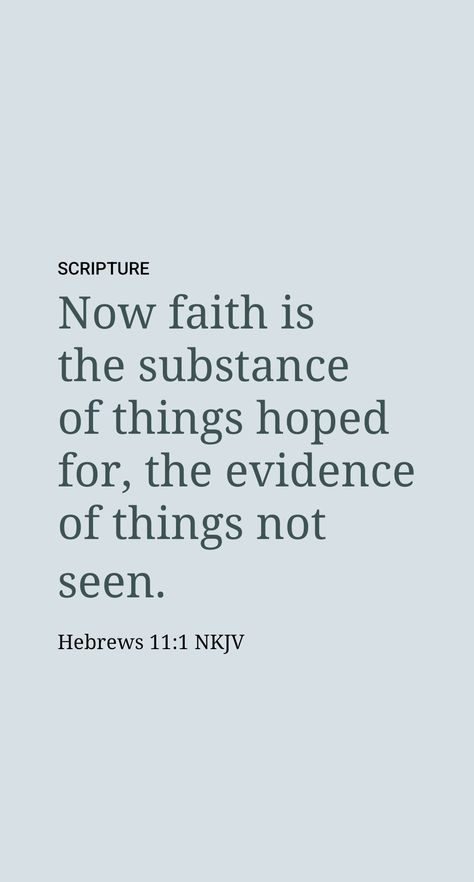 The Bible’s description of faith is found at Hebrews 11:1. Faith focuses on two kinds of things that are not visible to us: (1) “What is hoped for”​—this may include future events that have been promised to happen but that have not yet occurred, such as the end of all wickedness and the coming new world. (2) “Realities that are not seen.” Hebrews 11:1, Faith Is The Substance Of Things, Hebrews 1:14, Faith Is The Evidence Of Things Not Seen, Hebrews 12:14-15, What Is Hope, Faith Hebrews 11:1, Hebrews 10:24-25, Faith Verses