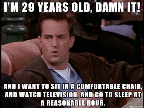 Chandler: I'm 29 years old, damn it! And I want to sit in a comfortable chair, and watch television, and go to sleep at a reasonable hour. Joey: Yeah, yeah. And I'd like to hang out in a quite place where I can talk to my friends. Ross: Yeah. And so what if I like to go home, throw on some Kenny G, and take a bath. Joey: We're 29; we're not women. 30 Year Old Quotes, 29 Years Old Quotes, 29 Years Old Birthday, Funny Quotes For Husband, I Want To Go Home, Husband Quotes Funny, Happy Birthday Husband, Birthday Quotes Funny, Funny Happy Birthday