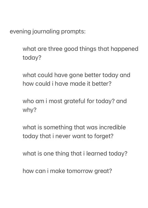 a screenshot from the notes app, showing evening journal prompts to answer before you go to sleep, with the text:

evening journaling prompts:

what are three good things that happened today?

what could have gone better today and how could i have made it better?

who am i most grateful for today? and why?

what is something that was incredible today that i never want to forget?

what is one thing that i learned today?

how can i make tomorrow great?



good night, sleep well Night Time Writing Prompts, New Year Journal Prompts Christian, Nightly Reflection Journal Prompts, Journal Prompts Simple, Teenage Journal Prompts, Night Writing Prompts, Evening Pages Journal, Monthly Recap Journal Prompts, Jourling Prompts