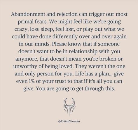 Abandonment and rejection can trigger our most primal fears. We might feel like we're going to crazy, lose sleep, feel lost, or play out what we could have done differently over and over again in our minds. Please know that if someone doesn't want to be in relationship with you anymore, that doesn't mean you're broken or unworthy of being loved. They weren't the one and only person for you. Life has a plan . . . give even 1% of your trust to that if it's all you can give. You are going to get th Rejection And Abandonment, Lost In Relationship, Signs Of Fear Of Abandonment, Relationship Rejection Quotes, Spouse Abandonment Quotes, Abandon Quotes Relationships, Abandoned Relationship Quotes, Rejection In Relationship, Rejection Triggers