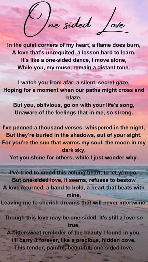 This poem is about loving someone who doesn't love you back. The person you love remains unaware of your feelings, and you find it both painful and bittersweet. Despite the one-sided love, you cherish it as a hidden, precious part of your life. Poem About Someone You Love, One Sided Love Journal, Love Quotation Feelings, Poems About Loving Someone One Sided, Loving Someone Who Loves Someone Else, One Sided Love Poem For Him, Loving Someone Who Doesn't Love You Back, Poem About Loving Someone You Cant Have, Loving Someone Who Doesnt Love Back