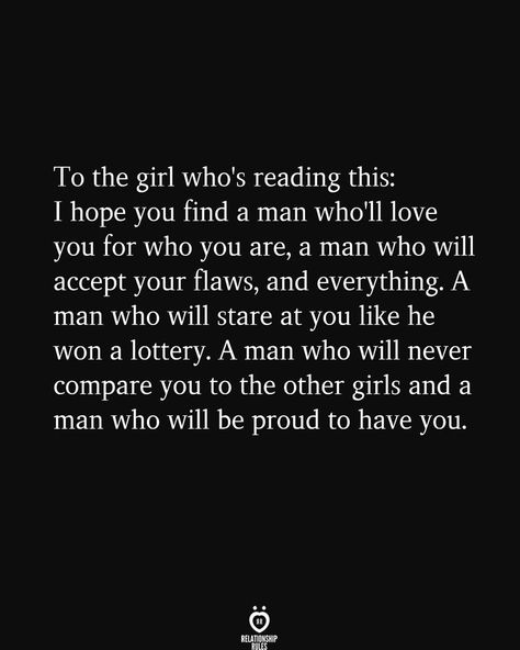 To the girl who's reading this: I hope you find a man who'll love you for who you are, a man who will accept your flaws, and everything. A man who will stare at you like he won a lottery. A man who will never compare you to the other girls and a man who will be proud to have you. Accept Your Flaws, Manifestation Babe, Making A Relationship Work, Relationship Stuff, Soulmate Love Quotes, Relationship Rules, In A Relationship, Manifestation Quotes, The Girl Who