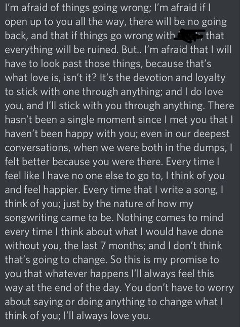 Everything i wrote here, that day, hasnt changed. Youre still the one i think of, when i feel alone. I know we cant talk like we used to, but you still make me happier than anything else. All my songs or poems are written for you, because they come right from my heart, and i gave my heart to you. I will stick with you through anything. I will fight for you through anything. I love you. (The black scribbles were a name, i just scribbled cause its online. But they can just mean “anything” now.) You Make Me Happier Than I Ever Thought, I Still Have Feelings For You, Sucks Quote, My Everything Quotes, Letter To My Boyfriend, Letters To My Husband, Still The One, Letters To Boyfriend, Give Me Everything