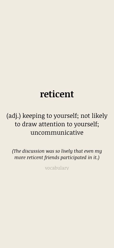 reticent (adj.) keeping to yourself; not likely to draw attention to yourself; uncommunicative (The discussion was so lively that even my more reticent friends participated in it.) From the Vocabulary app: http://itunes.apple.com/app/id1084540807?pt=119655832&ct=Share Reminisce Quotes, How To Think Rationally, Rationalist Quotes, To Avoid Criticism Quote, Resmaa Menakem Quotes, College Life, Life Lessons, Vocabulary, To Draw