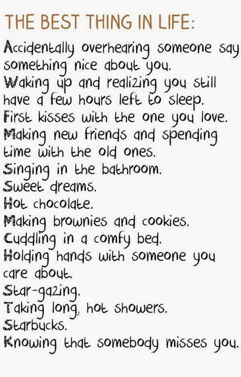 The Best Thing in Life : Accidentally overhearing someone say something nice about you. Waking up and realizing you still have a few hours left to sleep. First kisses with the one you love. Making new friends and spending time with the old ones. Singing in the bathroom. Sweet Dreams. Hot chocolate. Making brownies and cookies. Cuddling in a comfy bed. Holding hands with someone you care about. Star-gazing. Taking long hot showers. Starbucks. Knowing that somebody misses you. What I Like About You, Say Something Nice, E Card, Daily Motivational Quotes, Make New Friends, Cute Quotes, Great Quotes, Beautiful Words, Inspirational Words