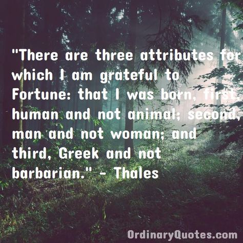 There are three attributes for which I am grateful to Fortune: that I was born, first, human and not animal; second, man and not woman; and third, Greek and not barbarian. Thales | Check out other quotes: https://ordinaryquotes.com/pictures-quotes/best-thales-quotes/ David Johansen, Robbie Keane, François Arnaud, Three Bed, Victoria Aveyard, Most Popular Quotes, Ordinary Quotes, Peter Drucker, Pictures Quotes