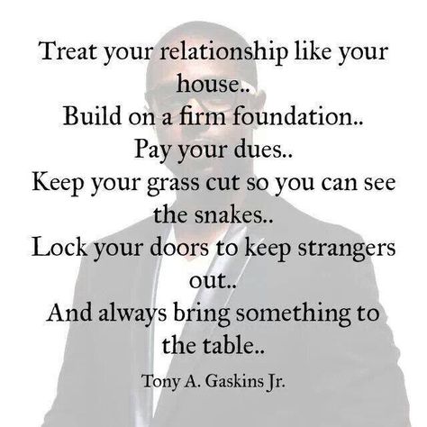 your relationship like your house . . . build on a firm foundation... pay your dues... keep your grass cut so you can see the snakes... lock your doors to keep strangers out... and always bring something to the table ~ tony a. gaskins, jr Tony Gaskins Quotes, Tony Gaskins, Quotes About Moving On From Friends, Betrayed By A Friend, Firm Foundation, Quotes About Moving On, Love And Marriage, The Words, Great Quotes