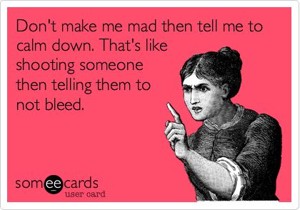 Don't make me mad then tell me to calm down. That's like shooting someone then telling them to not bleed.  #someecards E Card, Ecards Funny, Someecards, Bones Funny, Great Quotes, Favorite Quotes, Tell Me, Psalms, Book Worth Reading