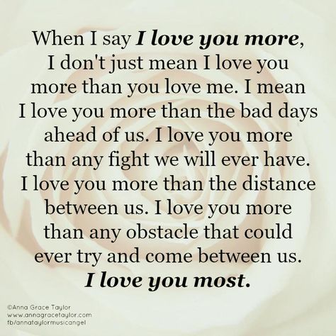 When I say I love you more, I don't just mean I love you more than you love me. I mean I love you more than the bad days ahead of us. I love you more than any fight we will ever have. I love you more than the distance between us. I love you more than any obstacle that could every try and come between us. I love you most. I Love You For Who You Are, When I Say I Love You More, I Love You More, Ways To Say I Love You Without Saying It, Distance Between Us, The Distance Between Us, Love Messages For Her, You Dont Love Me, Cute Quotes For Him