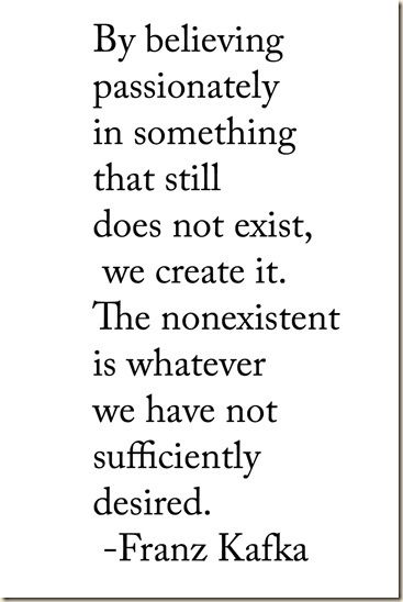 "By believing passionately in something that still does not exist, we create it. The nonexistent is whatever we have not sufficiently desired." Franz Kafka #quote #kafka Franz Kafka Quotes, Kafka Quotes, Franz Kafka, Literature Quotes, Literary Quotes, Poem Quotes, A Quote, Poetry Quotes, Pretty Words