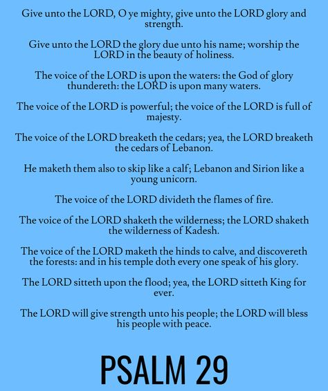 Give unto the LORD, O ye mighty, give unto the LORD glory and strength. Give unto the LORD the glory due unto his name; worship the LORD in the beauty of holiness. The voice of the LORD is upon the waters: the God of glory thundereth: the LORD is upon many waters. The voice of the LORD is powerful; the voice of the LORD is full of majesty… Psalm 29 (KJV) Prayers For Myself, Glory To Glory, Psalm 29, Bible Psalms, God's Voice, Jesus Is Alive, Study Plans, God's Presence, The Psalms