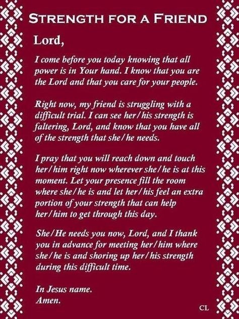 STRENGTH FORA FRIEND • Lord, I come before you today knowing that all power is in Your hand. I know that you are the Lord and that you care for your people. Right now, my friend is struggling with a difficult trial. I can see her/his strength is faltering, Lord, and know that you have all of the strength that she [he needs. [pray that you will reach down and touch her/him right now wherever she/he is at this moment. Let your presence fill the room where she/he is and let her/his feel an extra po Prayer For My Friend, Prayer For A Friend, Prayer Changes Things, Prayers For Strength, Special Prayers, Prayer For Family, Christian Prayers, Prayer Times, Prayer Verses