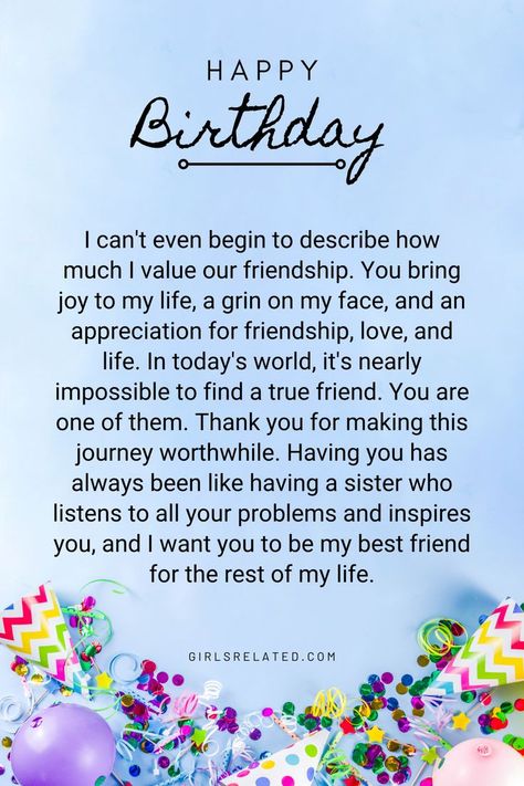 I can't even begin to describe how much I value our friendship. You bring joy to my life, a grin on my face, and an appreciation for friendship, love, and life. In today's world, it's nearly impossible to find a true friend. You are one of them. Thank you for making this journey worthwhile. Having you has always been like having a sister who listens to all your problems and inspires you, and I want you to be my best friend for the rest of my life. Letter For Your Friend Birthday, True Friend Birthday Wishes, Saying Happy Birthday To Best Friend, Birthday Wish Message For Best Friend, Birthday Wishes For Best Friend Like Sister, Unique Birthday Wish For Best Friend, Unique Words To Describe Best Friend, Speech For Best Friends Birthday, Birthday Wish Card For Best Friend