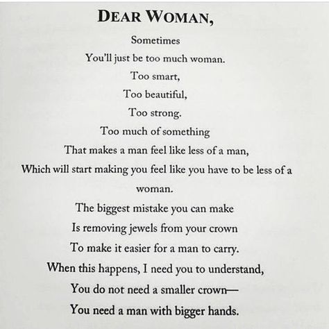 Dear Woman, Sometimes you'll just be too much woman. Too smart, too beautiful, too strong. Too much of something that makes a man feel like less of a man, which will start making you feel like you have to be less of a woman. The biggest mistake you can make is removing jewels from your crown to make it easier for a man to carry. When this happens, I need you to understand, you do not need a smaller crown—you need a man with bigger hands. | feminism | confidence Dear Woman, Intp, Cara Delevingne, Laura Lee, Instagram Foto, True Words, Note To Self, Strong Women, Great Quotes