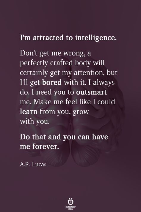 I'm attracted to intelligence. Don't get me wrong, a perfectly crafted body will certainly get my attention, but I'll get bored with it. I always do. I need you to outsmart me. Make me feel like I could learn from you, grow with you. Do that and you can have me forever.  A.R. Lucas  . . . . . #relationship #quote #love #couple #quotes Making Love Quotes, Love Couple Quotes, Attracted To Intelligence, Needing You Quotes, Attention Quotes, Bored Quotes, Deep Relationship Quotes, Body Quotes, Need Quotes