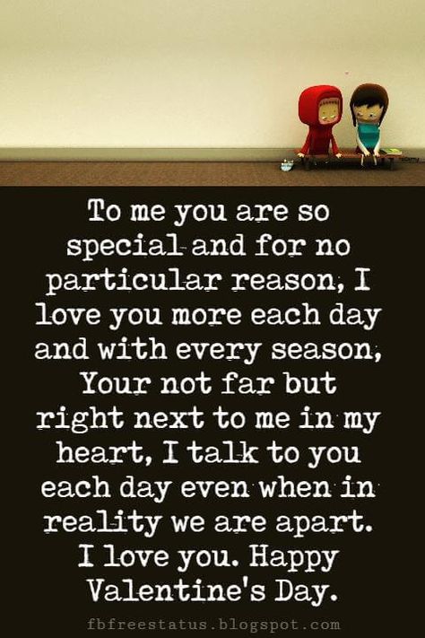 Valentines Day Messages, To me you are so special and for no particular reason, I love you more each day and with every season, Your not far but right next to me in my heart, I talk to you each day even when in reality we are apart. I love you. Happy Valentine's Day. Valentine's Day Paragraphs For Him, Valentine's Day Quotes For Boyfriend, Valentine Day Wishes For Him, Valentines Notes For Him Messages, Valentine Wishes For Him, You Are So Special To Me, You Are Special To Me Quotes, Valentines Day Wishes For Him, Valentine's Day Messages For Him