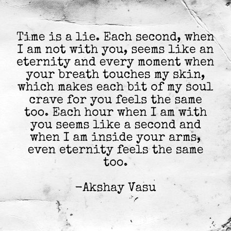 Time is a lie. Each second, when I am not with you, seems like an eternity and every moment when your breath touches my skin, which makes each bit of my soul crave for you feels the same too. Each hour when I am with you seems like a second and when I am inside your arms, even eternity feels the same too.  -Akshay Vasu My Soul Craves You Quotes, Crave You Quotes, I Am Yours, I Crave You, Funny Flirty Quotes, Crave You, Catch Phrase, Touch Me, My Skin