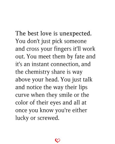 The best love is unexpected. You don't just pick someone and cross your fingers it'll work out. You meet them by fate and it's an instant connection, and the chemistry share is way above your head. You just talk and notice the way their lips curve when they smile or the color of their eyes and all at once you know you're either lucky or screwed. Describing Your Love For Someone, It’s The Connection You Can’t Explain, Love With Your Heart Not Your Head, You Meet Someone Unexpected, One Day You Meet Someone Quotes, Quotes About Connecting With Someone, Meet By Chance Quotes, Fate Meeting Someone, Love In Unexpected Places Quotes