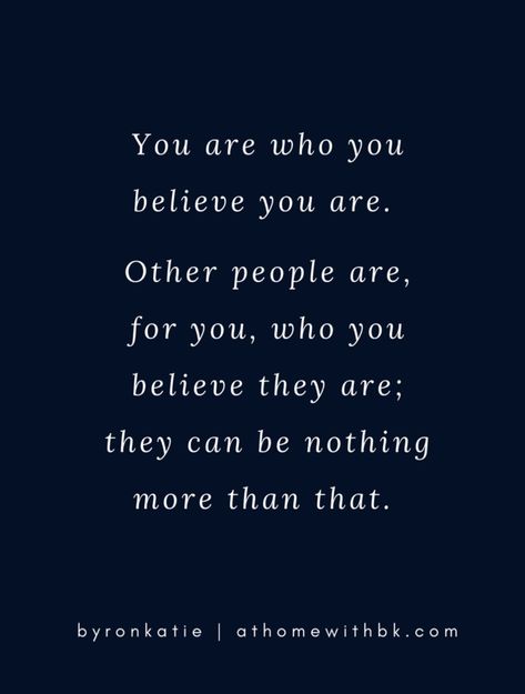 You are who you believe you are. Other people are, for you, who you believe they are; they can be nothing more than that. -Byron Katie Byron Katie 4 Questions, Byron Katie Quotes, Byron Katie, Word Of Mouth, Work Party, Nothing More, Everyone Else, Other People, Believe In You