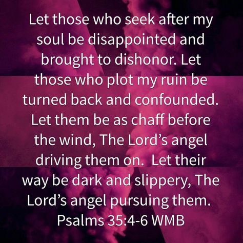 Let those who seek after my soul be disappointed and brought to dishonor. Let those who plot my ruin be turned back and confounded.  Let them be as chaff before the wind, The Lord’s angel driving them on.  Let their way be dark and slippery, The Lord’s angel pursuing them.  Psalms 35:4‭-‬6 WMB  #fourcornersfromj #fcfj Psalm 35 Prayer, Faith Confessions, Prayer Watches, Psalm 35, Warfare Prayers, Fake Friend Quotes, Fake People Quotes, Bible Verses About Strength, Let Them Be