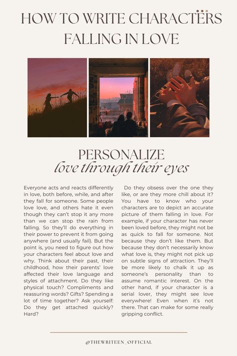 Readers will never believe your characters are in love if you don't personalize their relationship. Everyone is different in love. Some people like physical touch, others need words of affirmation, etc. Decide what your characters' love tics are and make sure their love interest brings that on! #writingromance #writingtips #storytelling #romancestory #writers #write #writinganovel #bookwriting #writinginspiration #thewriteen #characterdevelopment #howtowritecharactersfallinginlove #romance Romance Inspiration Writing, How To Write Good Romance, Love Interest Character, Writing Love Interests, How To Write Two Characters Falling In Love, How To Write Characters Falling In Love, How To Write A Love Story, Love Prompts Writing, How To Write Romance