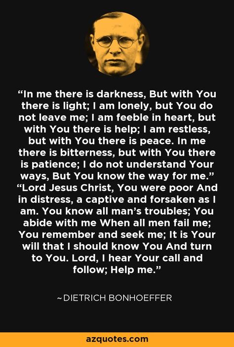 In me there is darkness, But with You there is light; I am lonely, but You do not leave me; I am feeble in heart, but with You there is help; I am restless, but with You there is peace. In me there is bitterness, but with You there is patience; I do not understand Your ways, But You know the way for me.” “Lord Jesus Christ, You were poor And in distress, a captive and forsaken as I am. You know all man’s troubles; You abide with me When all men fail me; You remember and seek me; It is Your wi... In My Distress I Called To The Lord, Lord Help Me Understand Quotes, John D Rockefeller Quotes, Dietrich Bonhoeffer Quotes, Bonhoeffer Quotes, Abide With Me, Dietrich Bonhoeffer, Seek Me, In Distress