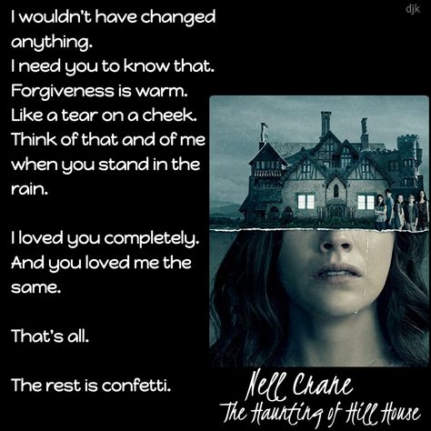 I wouldn't have changed anything.  I need you to know that. Forgiveness is warm. Like a tear on a cheek.  Think of that and of me when you stand in the rain. I loved you completely.  And you loved me the same. That's all. The rest is confetti. #HoHH #HillHouse #HauntingofHillHouse #NellCrain #NellyCrain #theCrains #lovedyoucompletely The Rest Is Confetti Tattoo, The Rest Is Confetti, Mike Flanagan, The Haunting Of Hill House, Haunting Of Hill House, Victoria Pedretti, Bly Manor, Netflix Home, Standing In The Rain