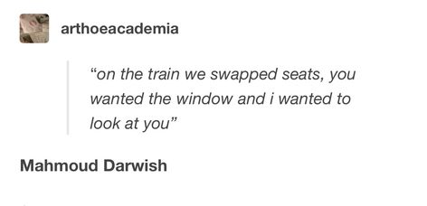 "on the train we swapped seats, you wanted the window and i wanted to look at vou" Mahmoud Darwish. Poetry. Mahmoud Darwish Quotes, Mahmoud Darwish Poetry, Mahmood Darwish, Poetic Rizz, Arabic Poems, Literary Love Quotes, Mahmoud Darwish, Poet Quotes, Poetic Quote