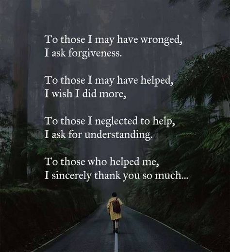 To those I may have wronged, I ask forgiveness.  To those I may have helped, I wish I did more.   To those I neglected to help, I ask for understanding.   To those who helped me, I sincerely thank you so much. Asking For Forgiveness Quotes, Forgiveness Quotes, Asking For Forgiveness, Motivational Quotes For Life, Mind Body Soul, Prayer Quotes, Parenting Quotes, Names Of Jesus, Good Advice