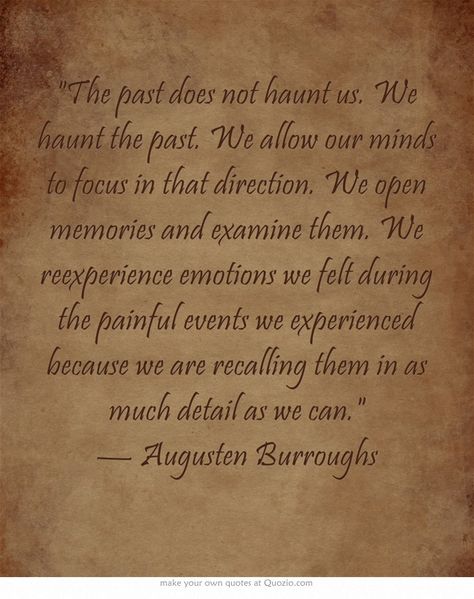 The past does not haunt us. We haunt the past. We allow our minds to focus in that direction. We open memories and examine them. We reexperience emotions we felt during the painful events we experienced because we are recalling them in as much detail as we can. — Augusten Burroughs Quotes About The Past Haunting You, Augusten Burroughs, Past Quotes, My Quotes, I'm Ok, Writers And Poets, Practical Jokes, Special Words, Drawing Inspo