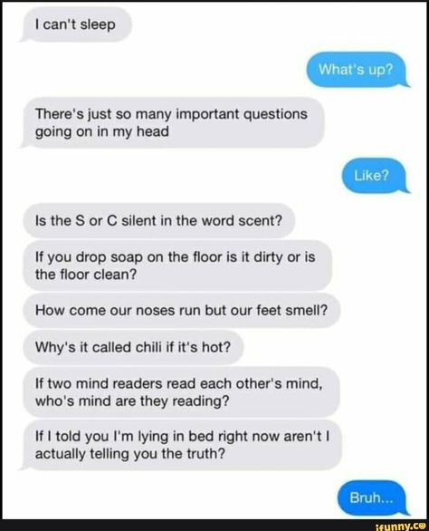 I can't sleep There's just so many important questions going on in my head Is the S or C silent in the word scent? If you drop soap on the ﬂoor is it dirty or is the ﬂoor clean? How come our noses run but our feet smell? Why's it called chill if it's hot? If two mind readers read each other's mind. who's mind are they reading? If I told you I'm l... #sports #cant #sleep #theres #just #important #questions #going #head #is #silent #word #if #drop #soap #oor #how #come #noses #run #feet #pic Cant Sleep Aesthetic, When You Cant Sleep, I Can't Sleep, Lying In Bed, Best Memes Ever, Funny Sports Memes, Funny Memes About Girls, Sarcastic Jokes, Funny Questions