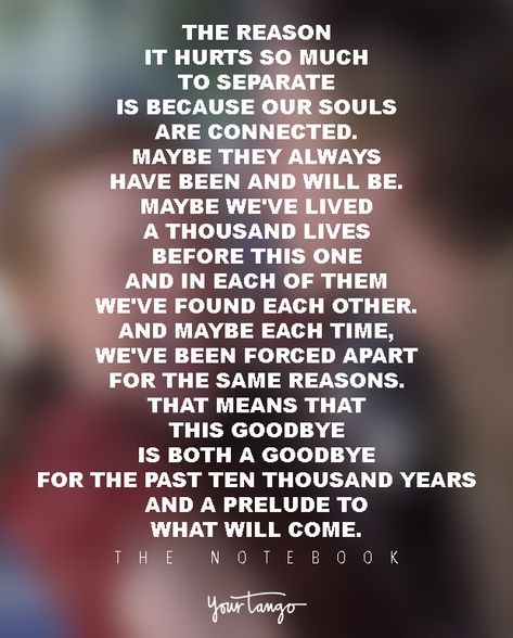 “The reason it hurts so much to separate is because our souls are connected. Maybe they always have been and will be. Maybe we've lived a thousand lives before this one and in each of them we've found each other. And maybe each time, we've been forced apart for the same reasons. That means that this goodbye is both a goodbye for the past ten thousand years and a prelude to what will come.” ― Nicholas Sparks Notebook Movie Quotes, Find Each Other Again, Nicholas Sparks Quotes, Notebook Quotes, Funny Romantic Quotes, Surfing Quotes, The Notebook Quotes, Next Life, Quotes With Images