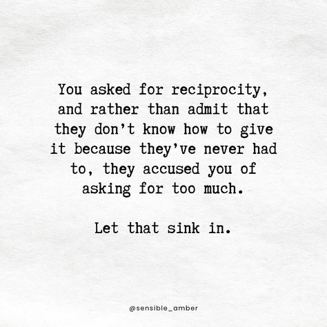 Reciprocity is never too much to ask from healthy, regulated people who truly love you. Anyone who thinks your need for reciprocity is either unhealthy, dysregulated, or doesn’t love you. Let them go. Don’t hate them; don’t resent them. Just be honest with yourself about who they are, what they’re capable of, and what their intentions were in your relationship with them. That’s the closure.   #reciprocity #closure #boundaries #respect #selflove #selfcare Never Too Much For The Right Person, People Who Don't Respect Boundaries, Being Honest With Yourself, Reciprocity Quotes Relationships, Reciprocity Quotes, Respect Relationship Quotes, Boundaries Quotes, Respect People, Perspective Quotes