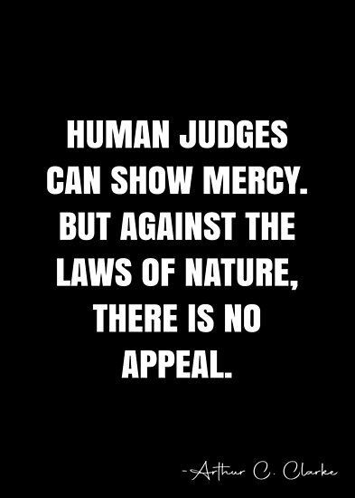 Human judges can show mercy. But against the laws of nature, there is no appeal. – Arthur C. Clarke Quote QWOB Collection. Search for QWOB with the quote or author to find more quotes in my style… • Millions of unique designs by independent artists. Find your thing. Show No Mercy Quotes, Arthur C Clarke Quotes, No Mercy Quotes, Mercy Quotes, Laws Of Nature, Arthur C Clarke, White Quote, No Mercy, Doing Me Quotes