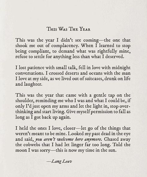 This was the year I didnt see coming- the one that shook me out of complacency. When I learned to stop being compliant, to demand what was rightfully mine, refuse to settle for anything less than what I deserved. I lost patience with small talk, fell in love with midnight conversations. I crossed deserts and… Lang Leav Quotes, Lang Leav, Nature Leaves, Under Your Spell, Sun Nature, Vie Motivation, Poem Quotes, What’s Going On, A Letter