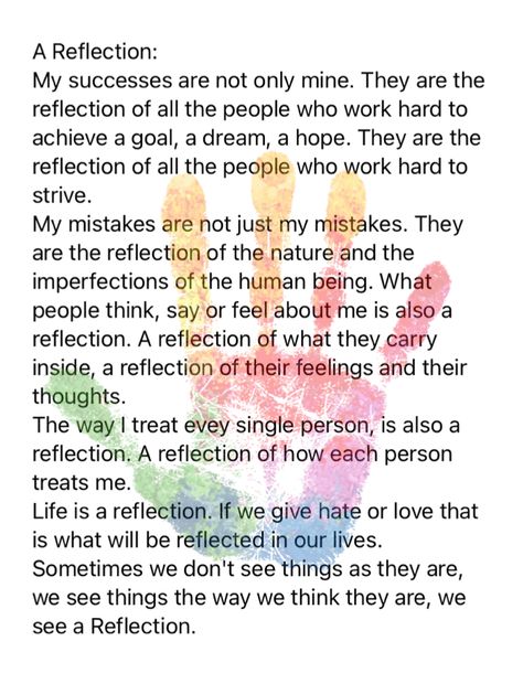 A Reflection: My successes are not only mine. They are the reflection of all the people who work hard to achieve a goal, a dream, a hope. They are the reflection of all the people who work hard to strive. My mistakes are not just my mistakes. They are the reflection of the nature and the imperfections of the human being. What people think, say or feel about me is also a reflection. A reflection of what they carry inside, a reflection of their feelings and their thoughts. The way I treat evey Reflections For Leadership Meetings, Work Meeting Reflections, Morning Reflection Quotes, How To Reflect, Meeting Reflections Healthcare, Work Reflections For Meetings, Todays Reflection, Reflection Quotes For Work, Leadership Reflection