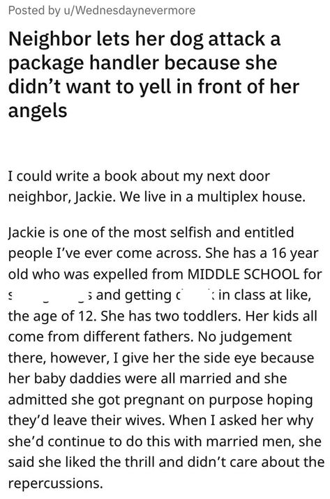 There are crazy, terrible neighbors… and then there's Jackie. u/Wednesdaynevermore (OP) shared this riveting tale today to the r/entitledparents subreddit. The subreddit describes itself as "a place you can put all those wonderful stories of moms or dads thinking that because they have kids, they are entitled to everything." Annoying Neighbors, Entitled Kids, Next Door Neighbor, Dog Attack, Entertainment Sites, Delivery Driver, Riveting, Writing A Book, Middle School