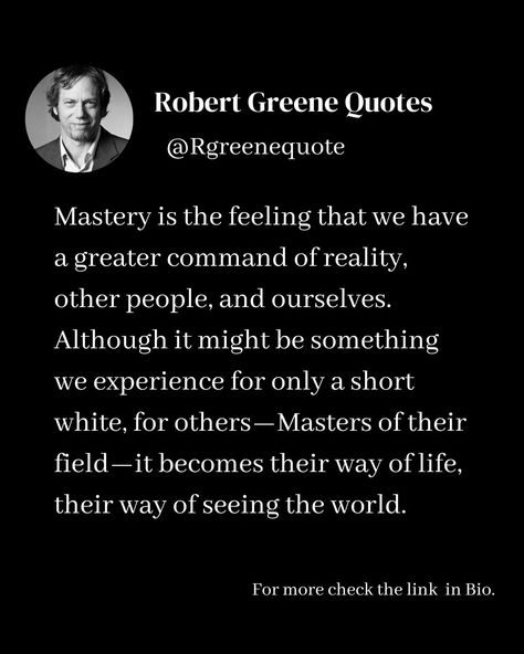 Mastery is the feeling that we have a greater command of reality, other people, and ourselves. Although it might be something we experience for only a short white, for others—Masters of their field—it becomes their way of life, their way of seeing the world. Follow @rgeenequote for more Quotes from the work of best selling author Robert Greene. #Philosophy #discipline #Wisdom #séduction #Psychology #mindset #power #robertgreene #books #quotes pinterest.com/rgreenequote/ Mastery Robert Greene, Robert Greene Books, Quotes Pinterest, Influence People, Sacred Science, 48 Laws Of Power, Best Selling Author, Robert Greene, Books Quotes