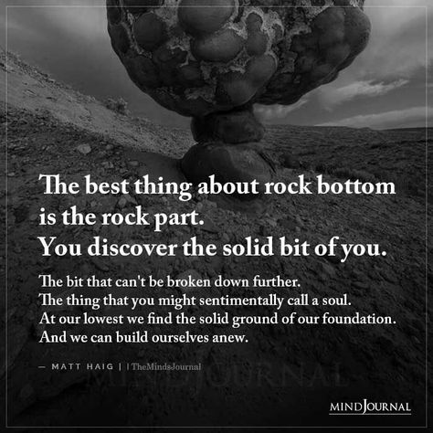 The best thing about rock bottom is the rock part. You discover the solid bit of you. The bit that can’t be broken down further. The thing that you might sentimentally call a soul. At our lowest we find the solid ground of our foundation. And we can build ourselves anew. – Matt Haig #lifelessons #lifequotes #hitrockbottom Rock Bottom Has Built More Heroes, Rock Collector Quotes, Quotes About Rocks, Rock Bottom Quotes, Silent Battles, Wise Quotes About Life, Shadow Work Spiritual, Matt Haig, Hitting Rock Bottom