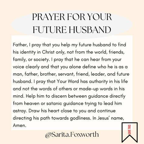 {Save this prayer for his Identity in Christ} These prayers are from The Single Woman's Prayer Book. Grab your copy at the link in my bio! Father, I pray that you help my future husband to find his identity in Christ only, not from the world, friends, family, or society. I pray that he can hear from your voice clearly and you alone define who he is as a man, father, brother, servant, friend, leader, and future husband. I pray that your Word has weight in his life and not the words of others ... Verses To Pray Over Your Future Husband, Prayer Journal For Future Husband, Prayers For Future Husband, Prayer For My Future Husband, Prayers For Your Boyfriend, Prayer For Future Husband, Praying For Future Husband, Prayers For Your Future Husband, Future Husband Prayer