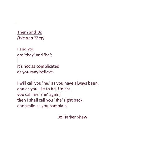 A poem about gender pronouns, expressing the right to choose our own pronouns. #pronouns #gender #nonbinary #lgbtq #queerpoetry #queer #poem #poetry #genderqueer Them and Us (We and They) I and you are 'they' and 'he'; it's not as complicated as you may believe. I will call you 'he,' as you have always been, and as you like to be. Unless you call me 'she' again; then I shall call you 'she' right back and smile as you complain. Same Gender Love Quotes, Trans Love Poem, Poems About Gender Identity, Nonbinary Poetry, Lgbtq Poems, Nonbinary Quotes, Lgbtq Poetry, Trans Poetry, Queer Poems