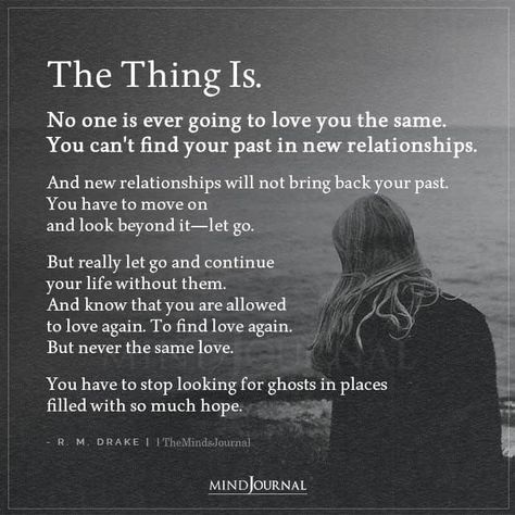 The Thing Is. No one is ever going to love you the same. You can’t find your past in new relationships. And new relationships will not bring back your past. You have to move on and look beyond it—let go. But really let go and continue your life without them. And know that you are allowed to love again. To find love again. But never the same love. You have to stop looking for ghosts in places filled with so much hope. - R. M. Drake #lifelessons #lovelessons We Are Over Quotes Relationships, When The Love Is Gone Relationships, Trying To Move On Quotes Relationships, Love From Past Life Quotes, Quotes On Finding Love Again, When To Let Someone Go, Let Go Of Your Past Quotes, You Will Love Again Quotes, Will I Find Love Again