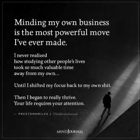 Minding my own business is the most powerful move I’ve ever made. I never realized how studying other people’s lives took so much valuable time away from my own… Until I shifted my focus back to my own shit. Then I began to really thrive. Your life requires your attention. — prestonsmiles #lifequotes #beyourself How To Say Mind Your Own Business, Minding Own Business Quotes, Not My Business Quotes, How To Mind Your Own Business, How To Mind My Own Business, Mind The Business That Pays You, Mind My Business Quotes, Power Moves Quotes, Doing My Own Thing Quotes