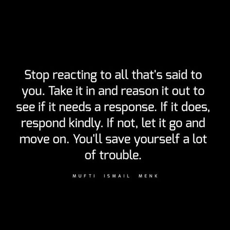 Quotes by Mufti Menk Only on Instagram: "Stop reacting to all that's said to you. Take it in and reason it out to see if it needs a response. If it does, respond kindly. If not, let it go and move on. You'll save yourself a lot of trouble. ‬" Reaction Vs Response Quotes, Quotes About Not Reacting, Stop Reacting Quotes, No Response Quotes, No Response Is A Response Quote, React Quotes, Let It Be Quotes, Yoga Captions, Stop Reacting