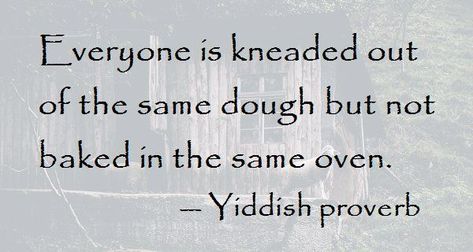 Everyone is kneaded out of the same dough, but not baked in the same oven. - Yiddish epigram #nature #human #yiddish #sayings #jewish #proverbs Jewish Quotes Torah, Jewish Quotes Wisdom, Jewish Sayings, Yiddish Quotes, Journaling Thoughts, Jewish Wisdom, Torah Quotes, Yiddish Proverb, Yiddish Words