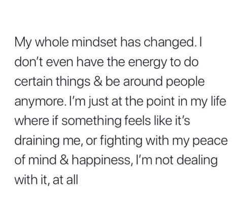 My whole mindset has changed. I don't even have the energy to do certain things and be around people anymore. I'm just at the point in my life where if something feels like it's draining me, or fighting with my piece of mind and happiness, then I'm not dealing with it, at all. Now Quotes, Real Talk Quotes, Les Sentiments, Self Quotes, New Energy, Deep Thought Quotes, Real Quotes, Fact Quotes, Thoughts Quotes