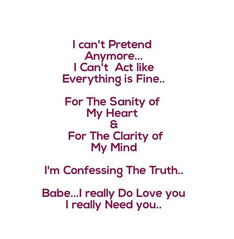 I can't Pretend Anymore 
I can't act like Everything is Fine.
For the Sanity of My Heart & For The Clarity of My Mind I'm Confessing The Truth 
Babe...i really love you..i really need you.

Love Quotes 
Relationship Goals Quotes 
Couple Goals Quotes 
Twinflame Quotes 
Soulmates Love Quotes 
Best Friends 
Past life lovers quotes 
Forever Eternal love Quotes 
Romance Quotes 
Mine Quotes 
Yours Quotes 
Deep Feelings
My Happiness Quotes 
My home My World
Heart to soul Love Quotes 
I Love you Quotes Eternal Love Quotes Relationships, My Happiness Quotes, Love Confessions Quotes, Confession Quotes, Past Life Lovers, Quotes Soulmates, Quotes Best Friends, Eternal Love Quotes, Couples Goals Quotes