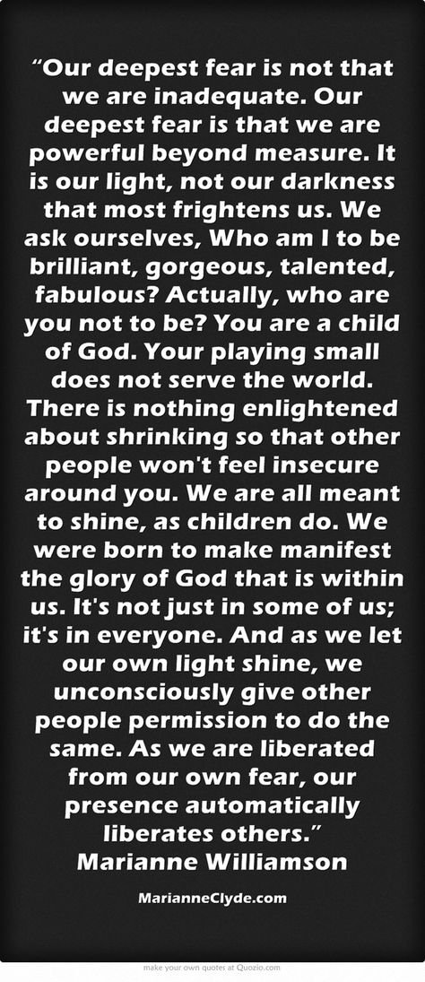 “Our deepest fear is not that we are inadequate. Our deepest fear is that we are powerful beyond measure. It is our light, not our darkness that most frightens us. We ask ourselves, Who am I to be brilliant, gorgeous, talented, fabulous? Actually, who are you not to be? You are a child of God. Your playing small does not serve the world. There is nothing enlightened about shrinking so that other people won't feel insecure around you. We are all meant to shine, as children... Course In Miracles, Manifestation Miracle, A Course In Miracles, Quotes About Everything, Feeling Insecure, Meaningful Words, New Quotes, Quotable Quotes, Quotes About Strength